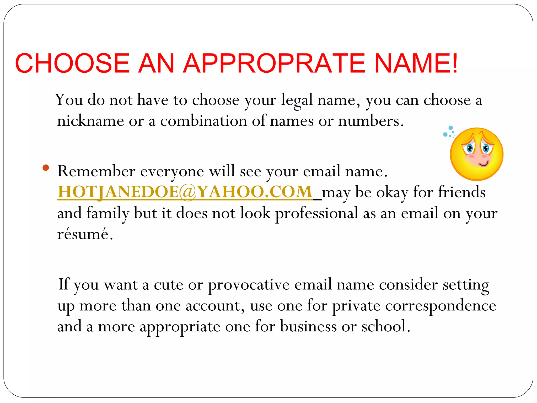 CHOOSE AN APPROPRATE NAME! You do not have to choose your legal name, you can choose a nickname or a combination of names or numbers. Remember everyone will see your email name.  [email_address]   may be okay for friends and family but it does not look professional as an email on your résumé. If you want a cute or provocative email name consider setting up more than one account, use one for private correspondence and a more appropriate one for business or school.  