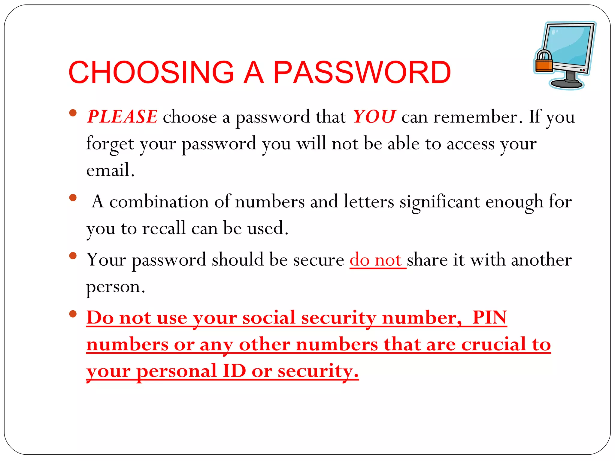 CHOOSING A PASSWORD PLEASE  choose a password that  YOU  can remember. If you forget your password you will not be able to access your email. A combination of numbers and letters significant enough for you to recall can be used. Your password should be secure  do not  share it with another person.  Do not use your social security number,  PIN numbers or any other numbers that are crucial to your personal ID or security. 