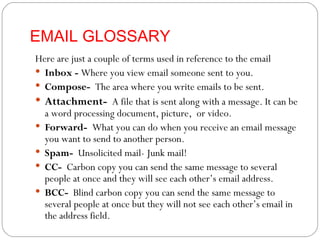 EMAIL GLOSSARY Here are just a couple of terms used in reference to the email Inbox -  Where you view email someone sent to you.  Compose-  The area where you write emails to be sent. Attachment-  A file that is sent along with a message. It can be a word processing document, picture,  or video. Forward-  What you can do when you receive an email message you want to send to another person. Spam-  Unsolicited mail- Junk mail! CC-  Carbon copy you can send the same message to several people at once and they will see each other’s email address. BCC-  Blind carbon copy you can send the same message to several people at once but they will not see each other’s email in the address field. 