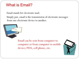 What is Email? Email stands for electronic mail. Simply put, email is the transmission of electronic messages from one electronic device to another. Email can be sent from computer to computer or from computer to mobile device; PDA, cell phone, etc. 