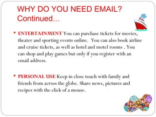 WHY DO YOU NEED EMAIL? Continued … ENTERTAINMENT   You can purchase tickets for movies, theater and sporting events online.  You can also book airline and cruise tickets, as well as hotel and motel rooms . You can shop and play games but only if you register with an email address. PERSONAL USE  Keep in close touch with family and friends from across the globe. Share news, pictures and  recipes with the click of a mouse. 