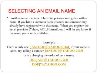 SELECTING AN EMAIL NAME Email names are unique! Only one person can register with a name. If you have a common name chances are someone may already have registered with that name. When you register the email provider (Yahoo, AOL,Hotmail, etc.) will let you know if the name you want is available. Example There is only one  [email_address]   if your name is taken, try adding a number  [email_address] or try changing the order of your name: [email_address] [email_address] 