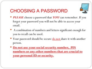 CHOOSING A PASSWORD PLEASE  choose a password that  YOU  can remember. If you forget your password you will not be able to access your email. A combination of numbers and letters significant enough for you to recall can be used. Your password should be secure  do not  share it with another person.  Do not use your social security number,  PIN numbers or any other numbers that are crucial to your personal ID or security. 
