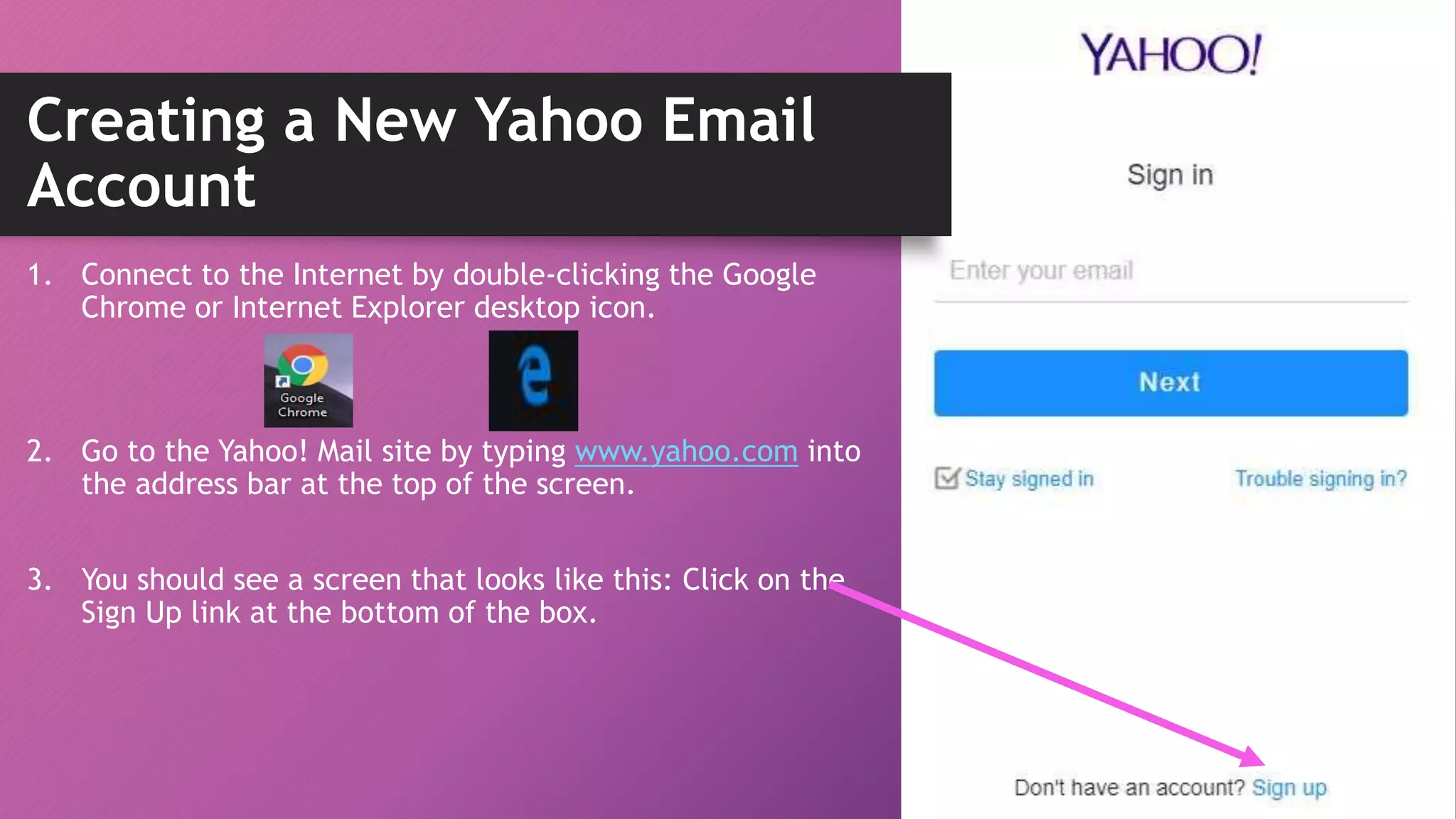 Creating a New Yahoo Email
Account
1. Connect to the Internet by double-clicking the Google
Chrome or Internet Explorer desktop icon.
2. Go to the Yahoo! Mail site by typing www.yahoo.com into
the address bar at the top of the screen.
3. You should see a screen that looks like this: Click on the
Sign Up link at the bottom of the box.
 