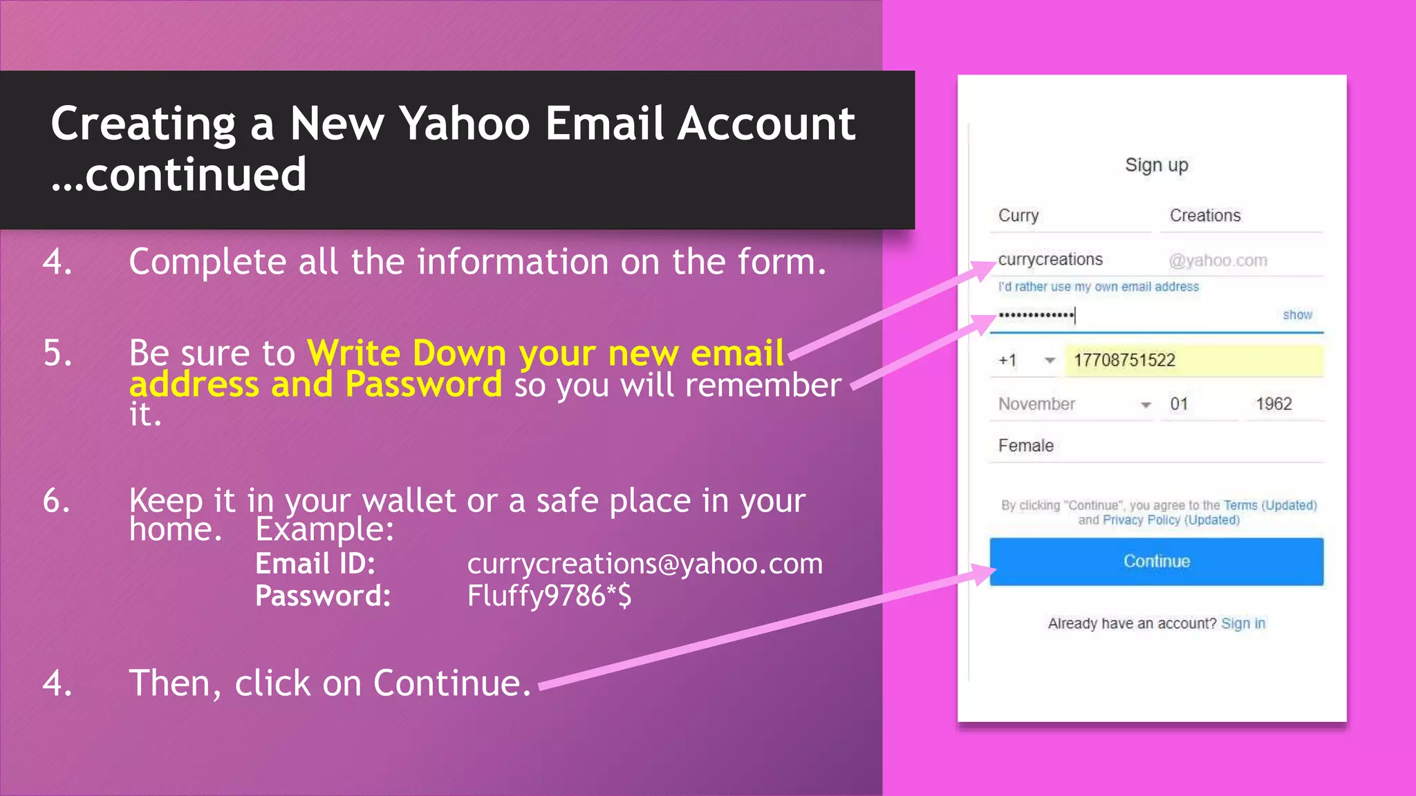 Creating a New Yahoo Email Account
…continued
4. Complete all the information on the form.
5. Be sure to Write Down your new email
address and Password so you will remember
it.
6. Keep it in your wallet or a safe place in your
home. Example:
Email ID: currycreations@yahoo.com
Password: Fluffy9786*$
4. Then, click on Continue.
 