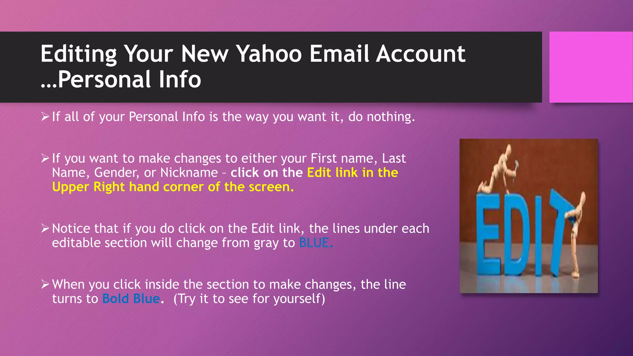 Editing Your New Yahoo Email Account
…Personal Info
If all of your Personal Info is the way you want it, do nothing.
If you want to make changes to either your First name, Last
Name, Gender, or Nickname – click on the Edit link in the
Upper Right hand corner of the screen.
Notice that if you do click on the Edit link, the lines under each
editable section will change from gray to BLUE.
When you click inside the section to make changes, the line
turns to Bold Blue. (Try it to see for yourself)
 