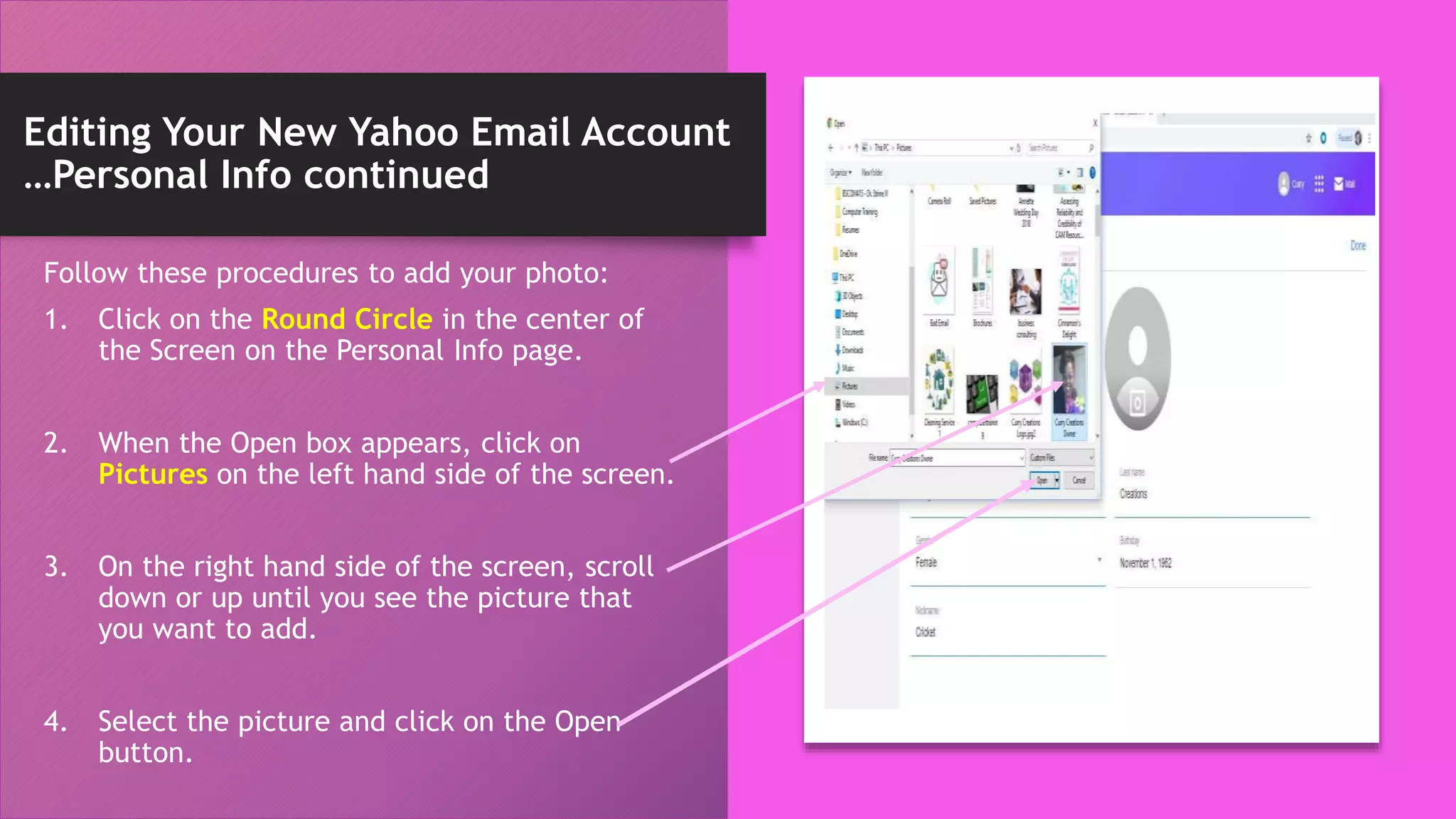 Editing Your New Yahoo Email Account
…Personal Info continued
Follow these procedures to add your photo:
1. Click on the Round Circle in the center of
the Screen on the Personal Info page.
2. When the Open box appears, click on
Pictures on the left hand side of the screen.
3. On the right hand side of the screen, scroll
down or up until you see the picture that
you want to add.
4. Select the picture and click on the Open
button.
 