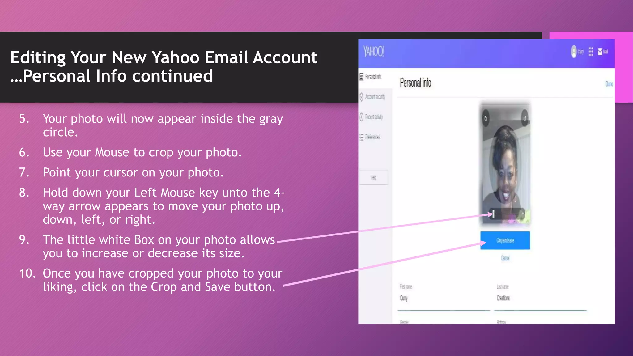 Editing Your New Yahoo Email Account
…Personal Info continued
5. Your photo will now appear inside the gray
circle.
6. Use your Mouse to crop your photo.
7. Point your cursor on your photo.
8. Hold down your Left Mouse key unto the 4-
way arrow appears to move your photo up,
down, left, or right.
9. The little white Box on your photo allows
you to increase or decrease its size.
10. Once you have cropped your photo to your
liking, click on the Crop and Save button.
 