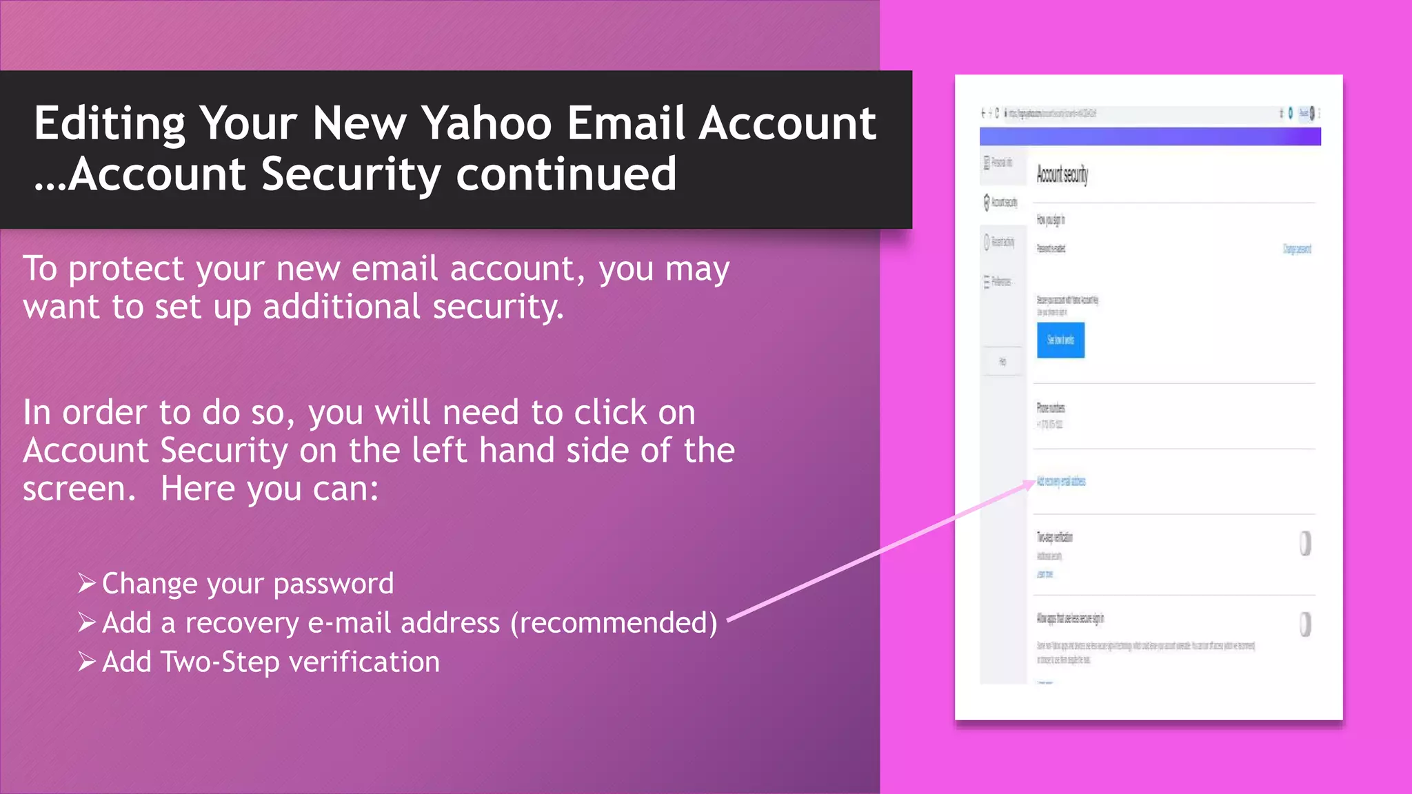Editing Your New Yahoo Email Account
…Account Security continued
To protect your new email account, you may
want to set up additional security.
In order to do so, you will need to click on
Account Security on the left hand side of the
screen. Here you can:
Change your password
Add a recovery e-mail address (recommended)
Add Two-Step verification
 