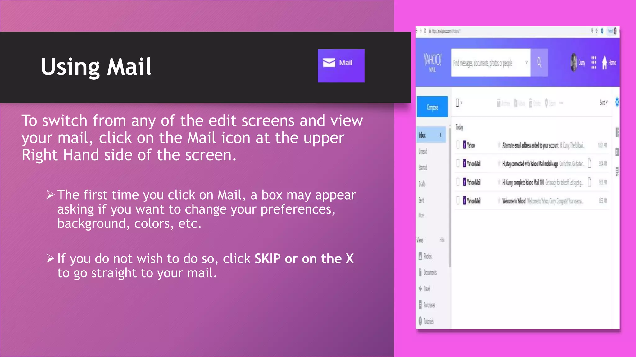 Using Mail
To switch from any of the edit screens and view
your mail, click on the Mail icon at the upper
Right Hand side of the screen.
The first time you click on Mail, a box may appear
asking if you want to change your preferences,
background, colors, etc.
If you do not wish to do so, click SKIP or on the X
to go straight to your mail.
 