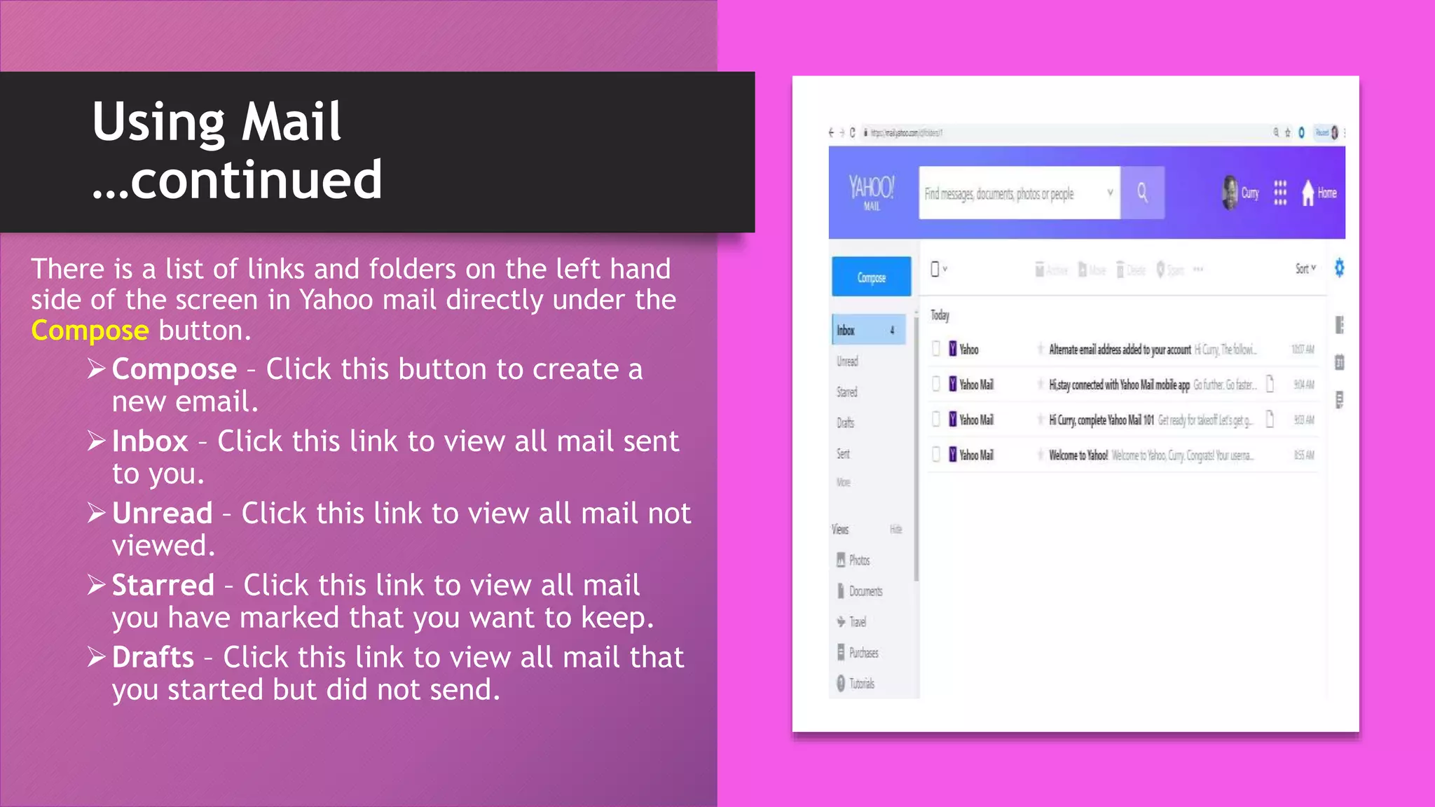 Using Mail
…continued
There is a list of links and folders on the left hand
side of the screen in Yahoo mail directly under the
Compose button.
Compose – Click this button to create a
new email.
Inbox – Click this link to view all mail sent
to you.
Unread – Click this link to view all mail not
viewed.
Starred – Click this link to view all mail
you have marked that you want to keep.
Drafts – Click this link to view all mail that
you started but did not send.
 