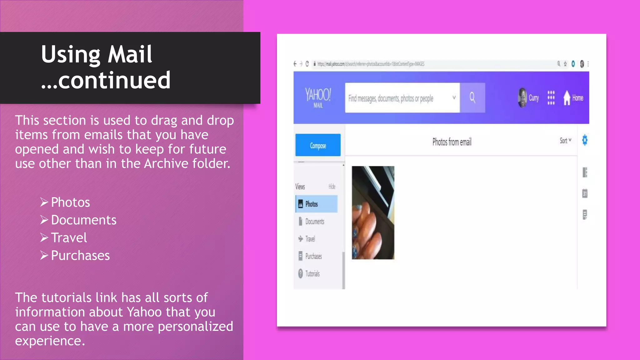 Using Mail
…continued
This section is used to drag and drop
items from emails that you have
opened and wish to keep for future
use other than in the Archive folder.
Photos
Documents
Travel
Purchases
The tutorials link has all sorts of
information about Yahoo that you
can use to have a more personalized
experience.
 