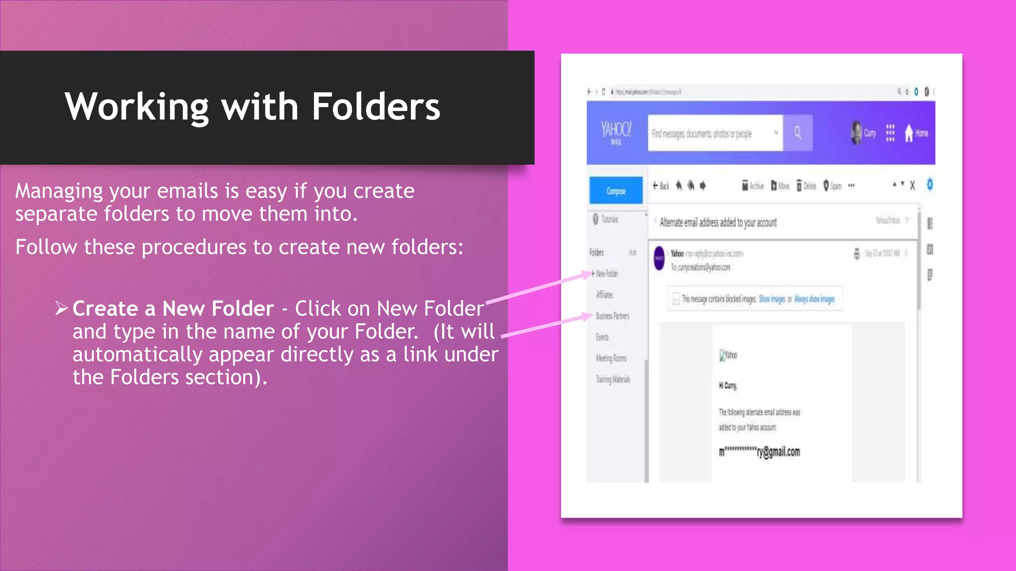 Working with Folders
Managing your emails is easy if you create
separate folders to move them into.
Follow these procedures to create new folders:
Create a New Folder - Click on New Folder
and type in the name of your Folder. (It will
automatically appear directly as a link under
the Folders section).
 