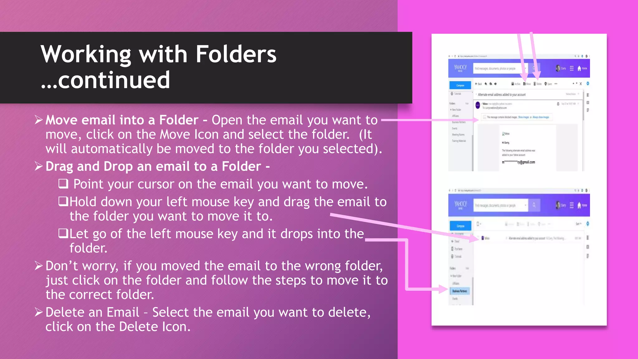 Working with Folders
…continued
Move email into a Folder – Open the email you want to
move, click on the Move Icon and select the folder. (It
will automatically be moved to the folder you selected).
Drag and Drop an email to a Folder -
 Point your cursor on the email you want to move.
Hold down your left mouse key and drag the email to
the folder you want to move it to.
Let go of the left mouse key and it drops into the
folder.
Don’t worry, if you moved the email to the wrong folder,
just click on the folder and follow the steps to move it to
the correct folder.
Delete an Email – Select the email you want to delete,
click on the Delete Icon.
 