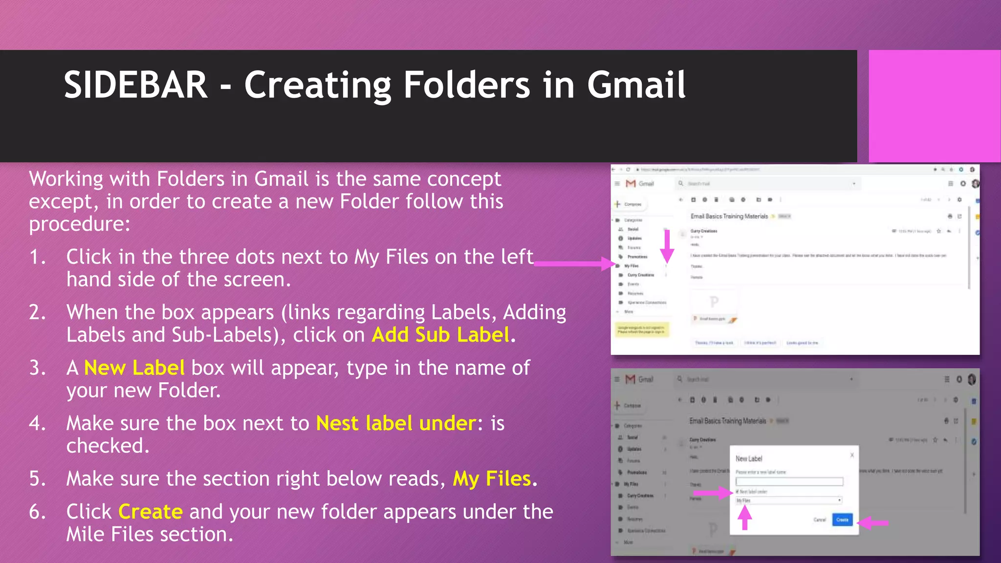 SIDEBAR - Creating Folders in Gmail
Working with Folders in Gmail is the same concept
except, in order to create a new Folder follow this
procedure:
1. Click in the three dots next to My Files on the left
hand side of the screen.
2. When the box appears (links regarding Labels, Adding
Labels and Sub-Labels), click on Add Sub Label.
3. A New Label box will appear, type in the name of
your new Folder.
4. Make sure the box next to Nest label under: is
checked.
5. Make sure the section right below reads, My Files.
6. Click Create and your new folder appears under the
Mile Files section.
 