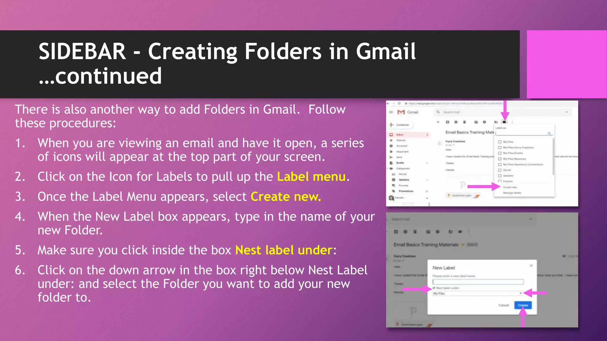 SIDEBAR - Creating Folders in Gmail
…continued
There is also another way to add Folders in Gmail. Follow
these procedures:
1. When you are viewing an email and have it open, a series
of icons will appear at the top part of your screen.
2. Click on the Icon for Labels to pull up the Label menu.
3. Once the Label Menu appears, select Create new.
4. When the New Label box appears, type in the name of your
new Folder.
5. Make sure you click inside the box Nest label under:
6. Click on the down arrow in the box right below Nest Label
under: and select the Folder you want to add your new
folder to.
 