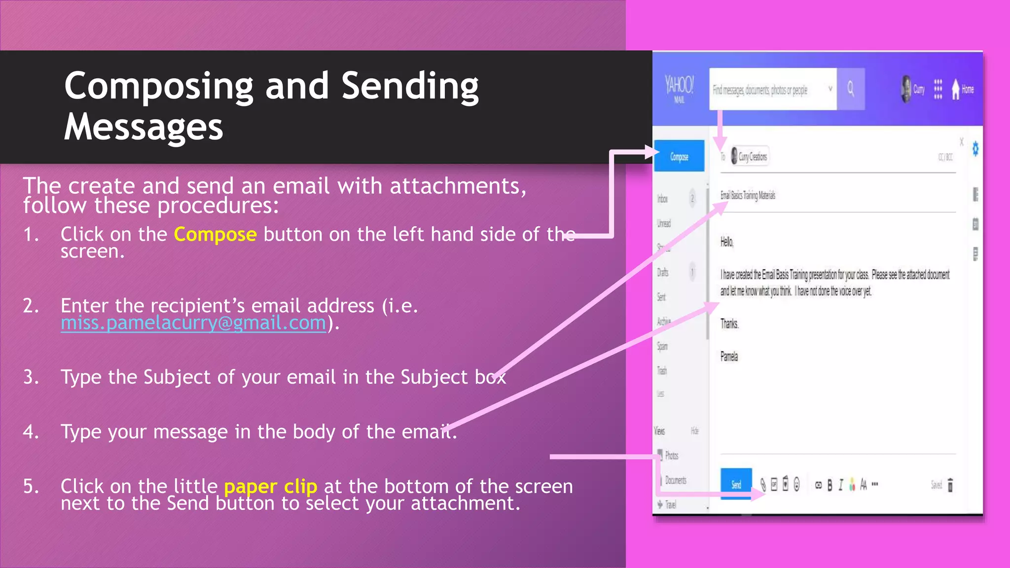 Composing and Sending
Messages
The create and send an email with attachments,
follow these procedures:
1. Click on the Compose button on the left hand side of the
screen.
2. Enter the recipient’s email address (i.e.
miss.pamelacurry@gmail.com).
3. Type the Subject of your email in the Subject box
4. Type your message in the body of the email.
5. Click on the little paper clip at the bottom of the screen
next to the Send button to select your attachment.
 