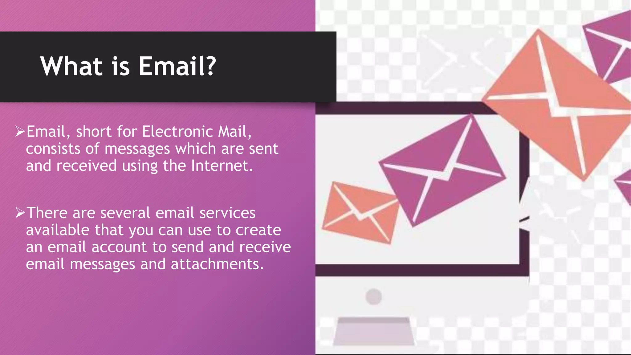 Email, short for Electronic Mail,
consists of messages which are sent
and received using the Internet.
There are several email services
available that you can use to create
an email account to send and receive
email messages and attachments.
What is Email?
 