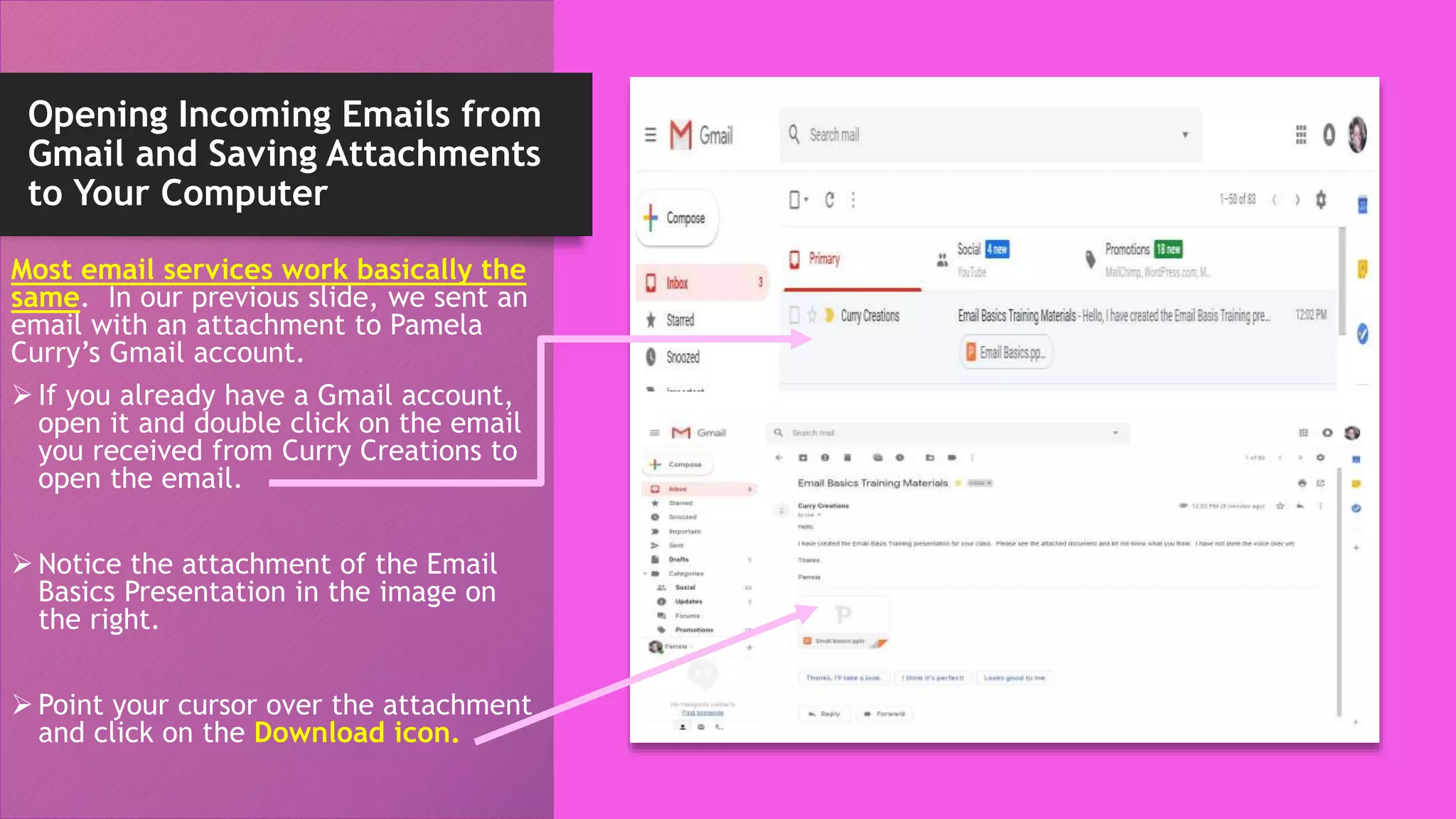 Opening Incoming Emails from
Gmail and Saving Attachments
to Your Computer
Most email services work basically the
same. In our previous slide, we sent an
email with an attachment to Pamela
Curry’s Gmail account.
 If you already have a Gmail account,
open it and double click on the email
you received from Curry Creations to
open the email.
 Notice the attachment of the Email
Basics Presentation in the image on
the right.
 Point your cursor over the attachment
and click on the Download icon.
 