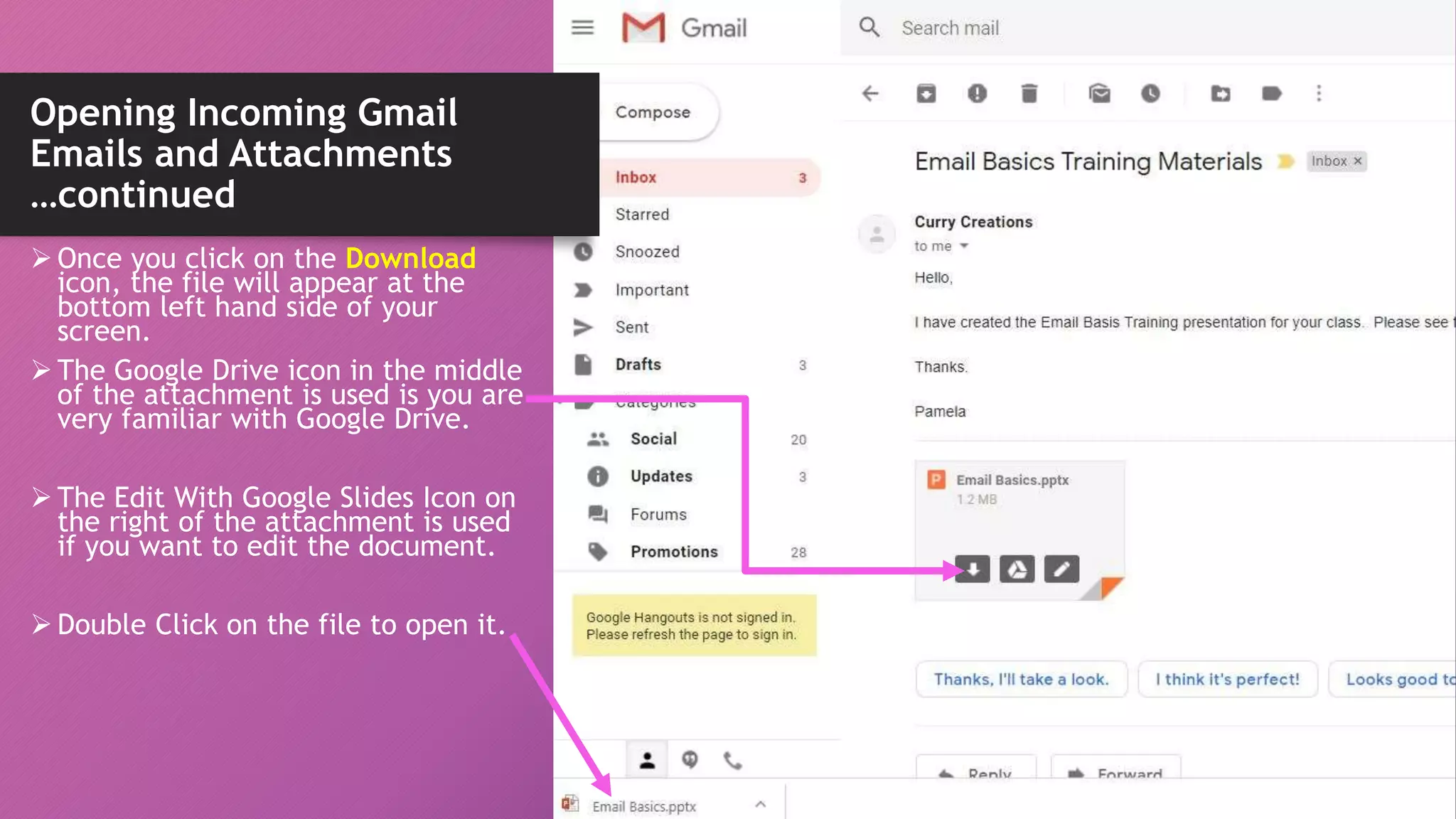 Opening Incoming Gmail
Emails and Attachments
…continued
 Once you click on the Download
icon, the file will appear at the
bottom left hand side of your
screen.
 The Google Drive icon in the middle
of the attachment is used is you are
very familiar with Google Drive.
 The Edit With Google Slides Icon on
the right of the attachment is used
if you want to edit the document.
 Double Click on the file to open it.
 
