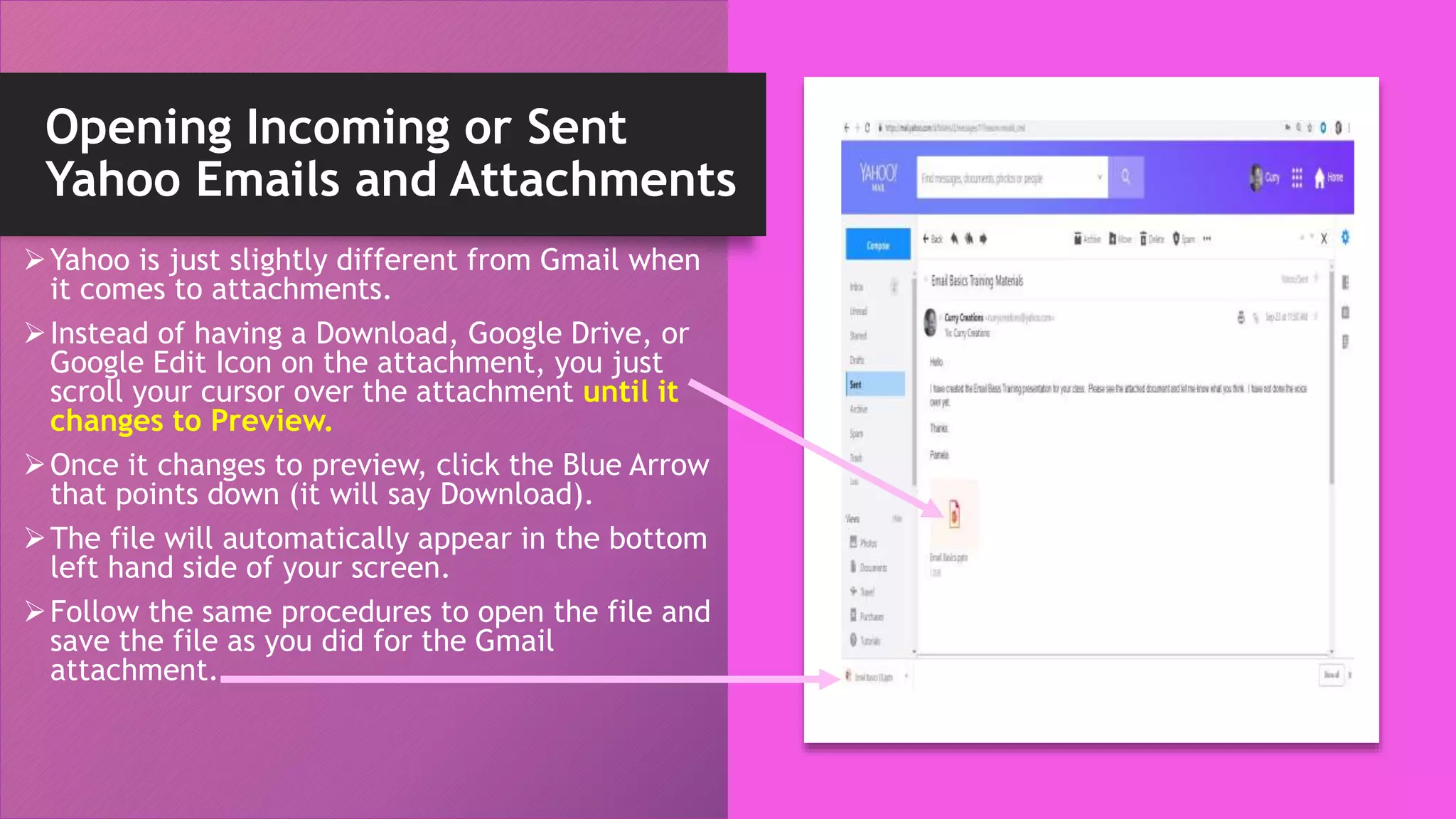 Opening Incoming or Sent
Yahoo Emails and Attachments
Yahoo is just slightly different from Gmail when
it comes to attachments.
Instead of having a Download, Google Drive, or
Google Edit Icon on the attachment, you just
scroll your cursor over the attachment until it
changes to Preview.
Once it changes to preview, click the Blue Arrow
that points down (it will say Download).
The file will automatically appear in the bottom
left hand side of your screen.
Follow the same procedures to open the file and
save the file as you did for the Gmail
attachment.
 