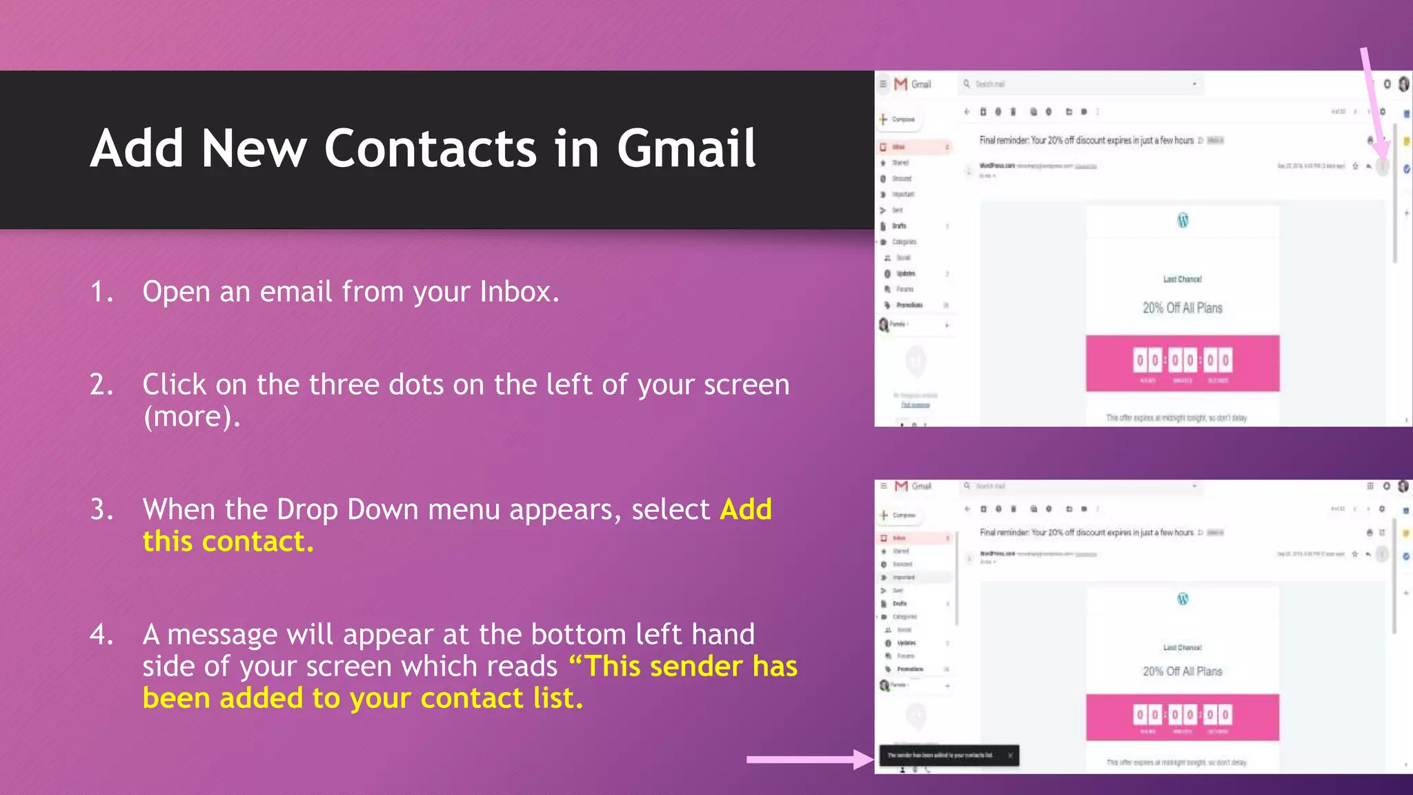 Add New Contacts in Gmail
1. Open an email from your Inbox.
2. Click on the three dots on the left of your screen
(more).
3. When the Drop Down menu appears, select Add
this contact.
4. A message will appear at the bottom left hand
side of your screen which reads “This sender has
been added to your contact list.
 