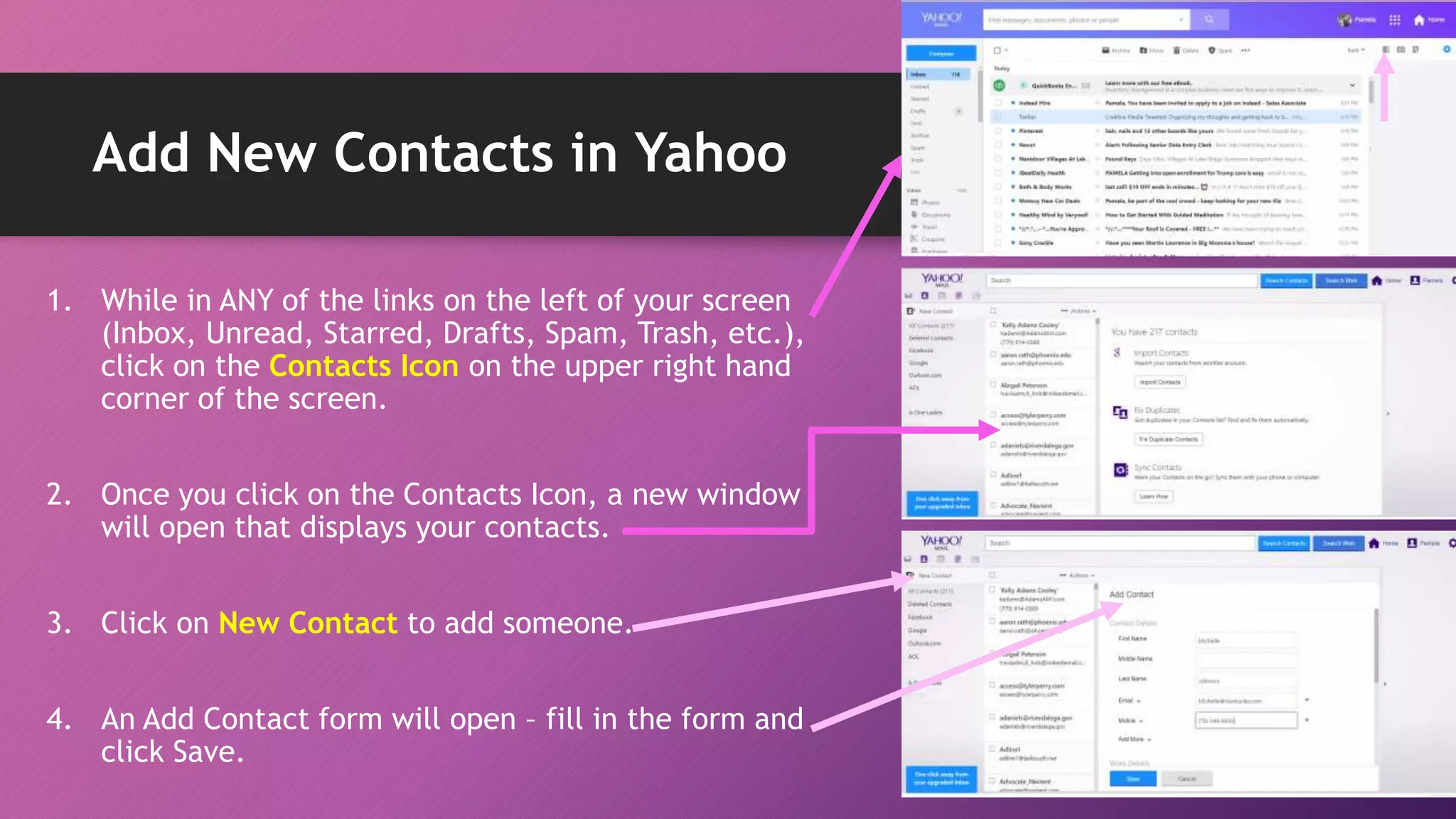Add New Contacts in Yahoo
1. While in ANY of the links on the left of your screen
(Inbox, Unread, Starred, Drafts, Spam, Trash, etc.),
click on the Contacts Icon on the upper right hand
corner of the screen.
2. Once you click on the Contacts Icon, a new window
will open that displays your contacts.
3. Click on New Contact to add someone.
4. An Add Contact form will open – fill in the form and
click Save.
 