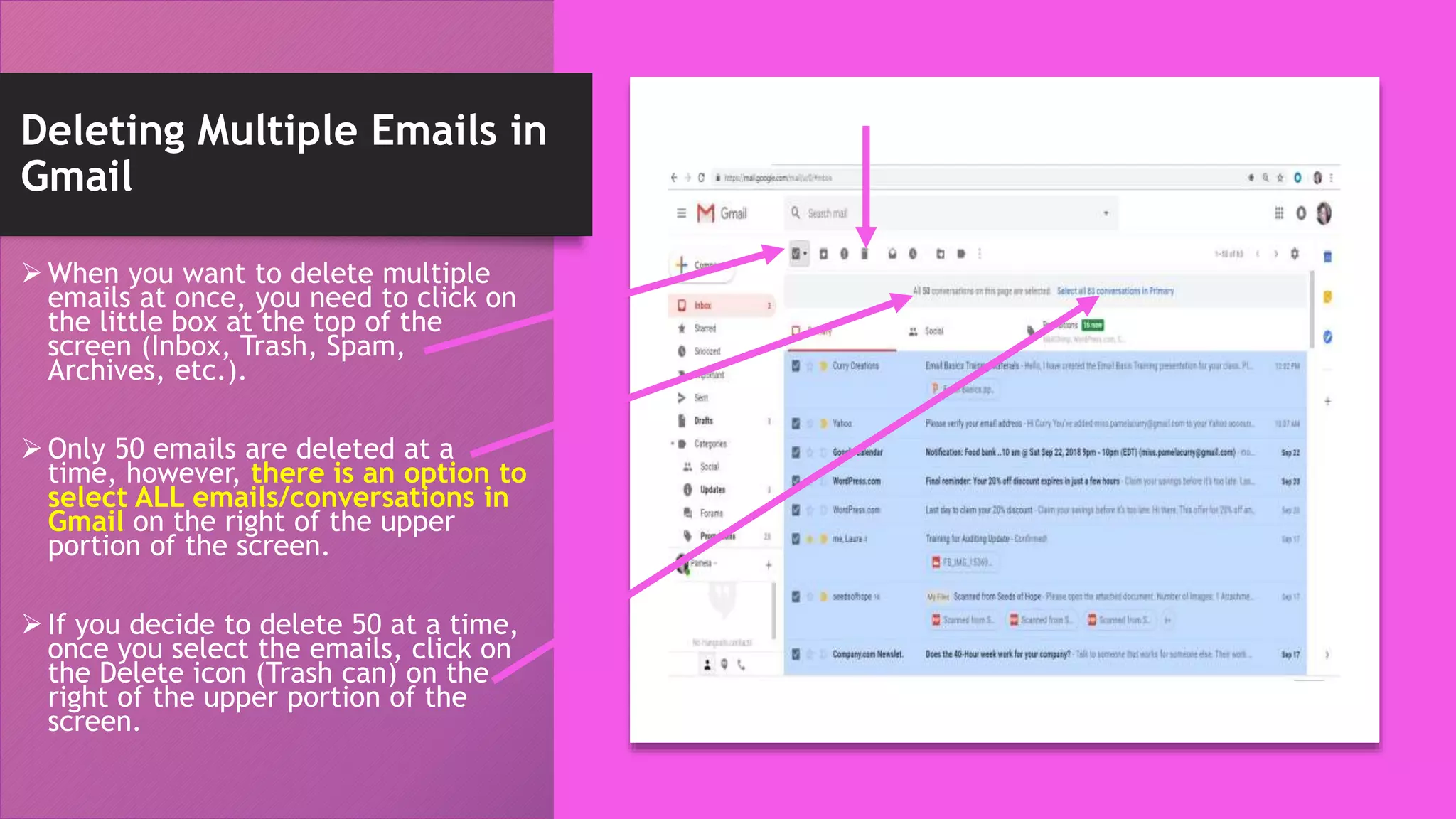 Deleting Multiple Emails in
Gmail
 When you want to delete multiple
emails at once, you need to click on
the little box at the top of the
screen (Inbox, Trash, Spam,
Archives, etc.).
 Only 50 emails are deleted at a
time, however, there is an option to
select ALL emails/conversations in
Gmail on the right of the upper
portion of the screen.
 If you decide to delete 50 at a time,
once you select the emails, click on
the Delete icon (Trash can) on the
right of the upper portion of the
screen.
 