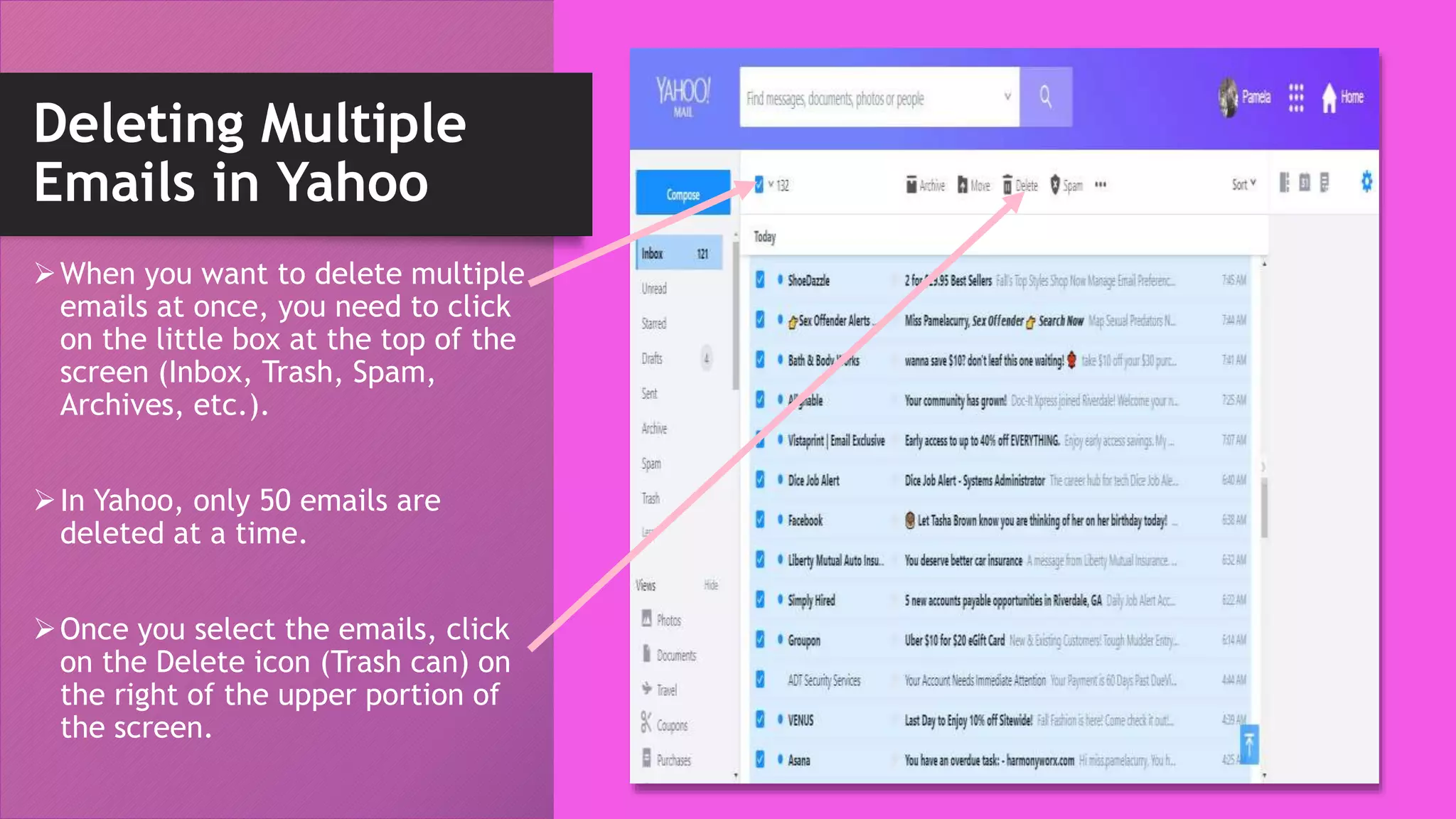 Deleting Multiple
Emails in Yahoo
When you want to delete multiple
emails at once, you need to click
on the little box at the top of the
screen (Inbox, Trash, Spam,
Archives, etc.).
In Yahoo, only 50 emails are
deleted at a time.
Once you select the emails, click
on the Delete icon (Trash can) on
the right of the upper portion of
the screen.
 