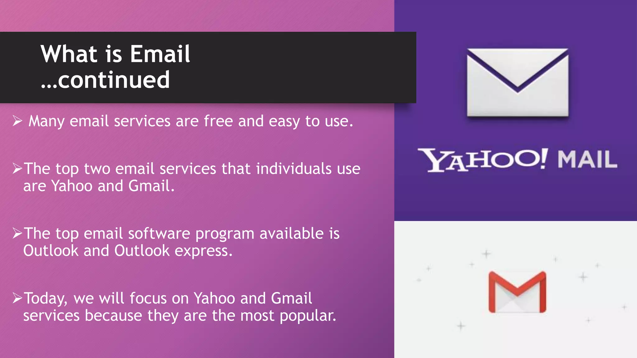 What is Email
…continued
 Many email services are free and easy to use.
The top two email services that individuals use
are Yahoo and Gmail.
The top email software program available is
Outlook and Outlook express.
Today, we will focus on Yahoo and Gmail
services because they are the most popular.
 