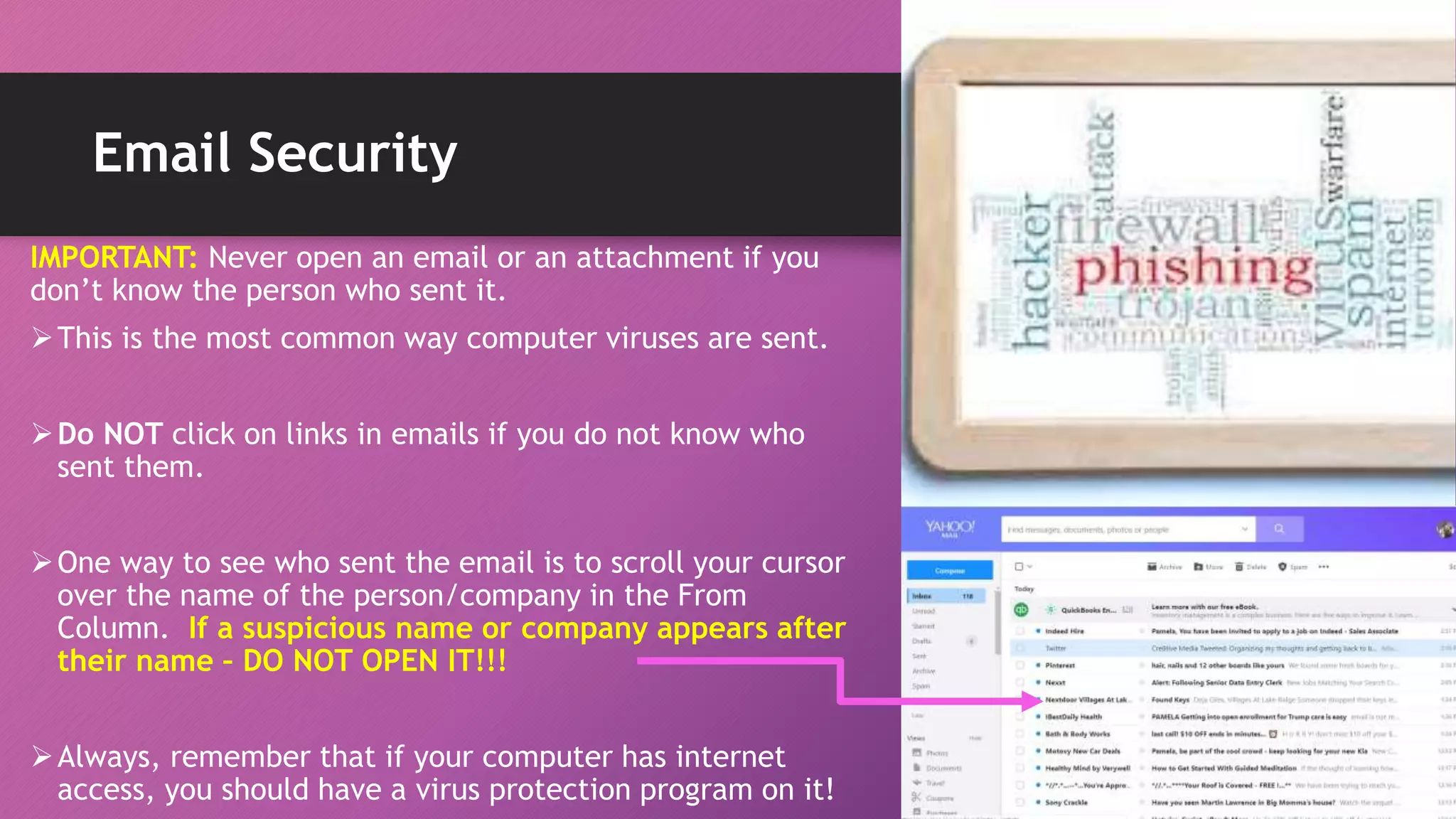 Email Security
IMPORTANT: Never open an email or an attachment if you
don’t know the person who sent it.
This is the most common way computer viruses are sent.
Do NOT click on links in emails if you do not know who
sent them.
One way to see who sent the email is to scroll your cursor
over the name of the person/company in the From
Column. If a suspicious name or company appears after
their name – DO NOT OPEN IT!!!
Always, remember that if your computer has internet
access, you should have a virus protection program on it!
 