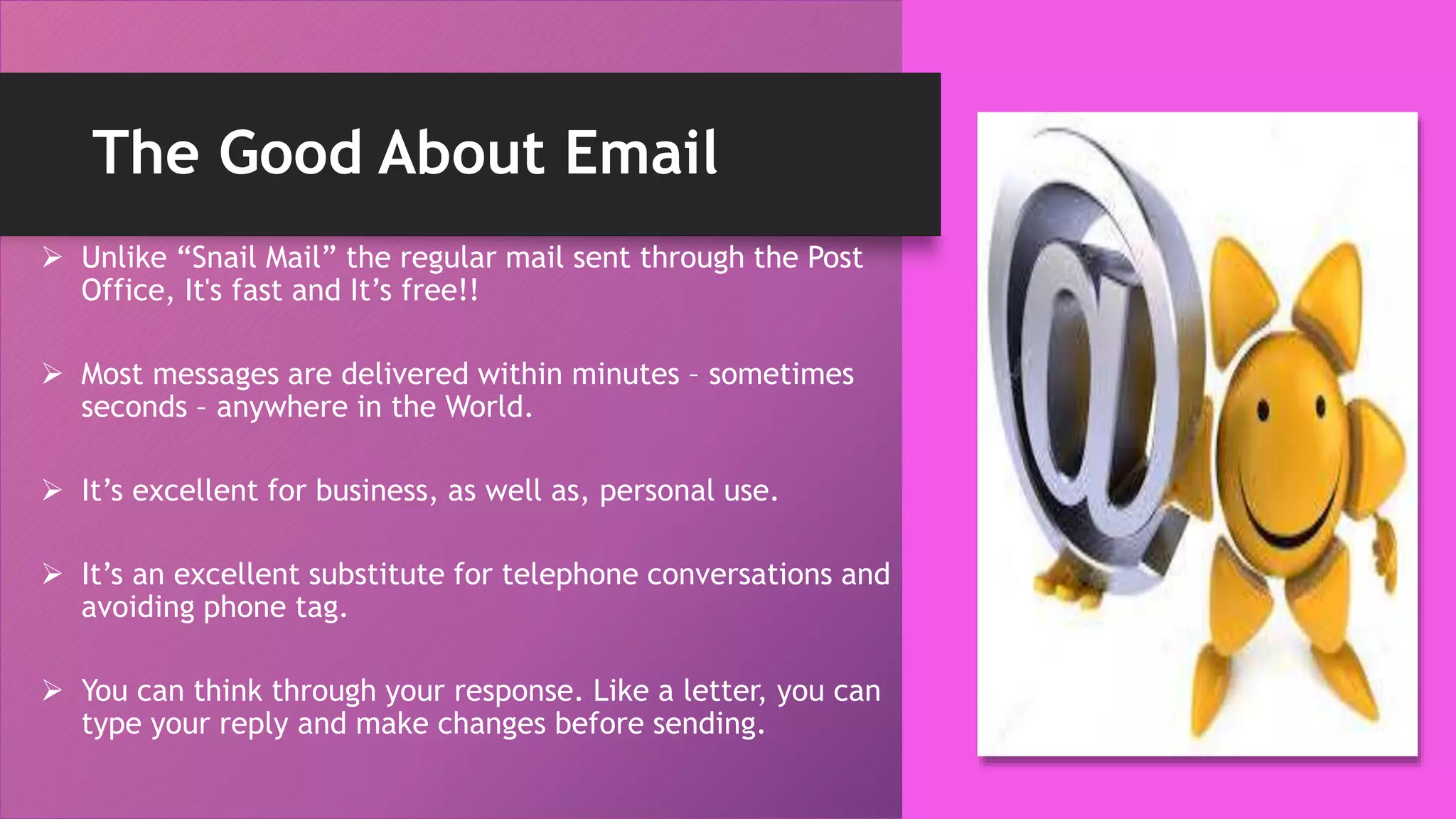 The Good About Email
 Unlike “Snail Mail” the regular mail sent through the Post
Office, It's fast and It’s free!!
 Most messages are delivered within minutes – sometimes
seconds – anywhere in the World.
 It’s excellent for business, as well as, personal use.
 It’s an excellent substitute for telephone conversations and
avoiding phone tag.
 You can think through your response. Like a letter, you can
type your reply and make changes before sending.
 