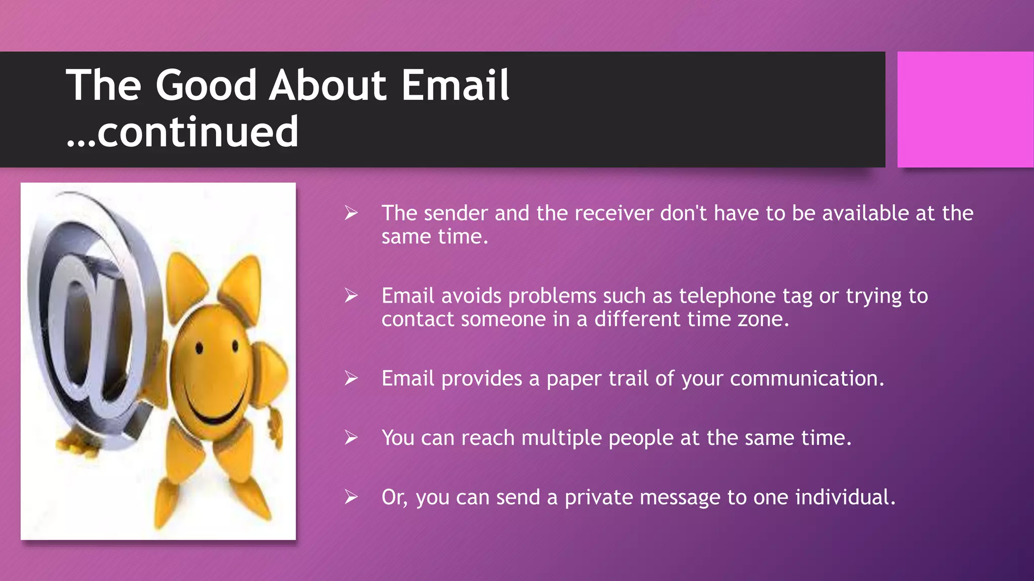 The Good About Email
…continued
 The sender and the receiver don't have to be available at the
same time.
 Email avoids problems such as telephone tag or trying to
contact someone in a different time zone.
 Email provides a paper trail of your communication.
 You can reach multiple people at the same time.
 Or, you can send a private message to one individual.
 