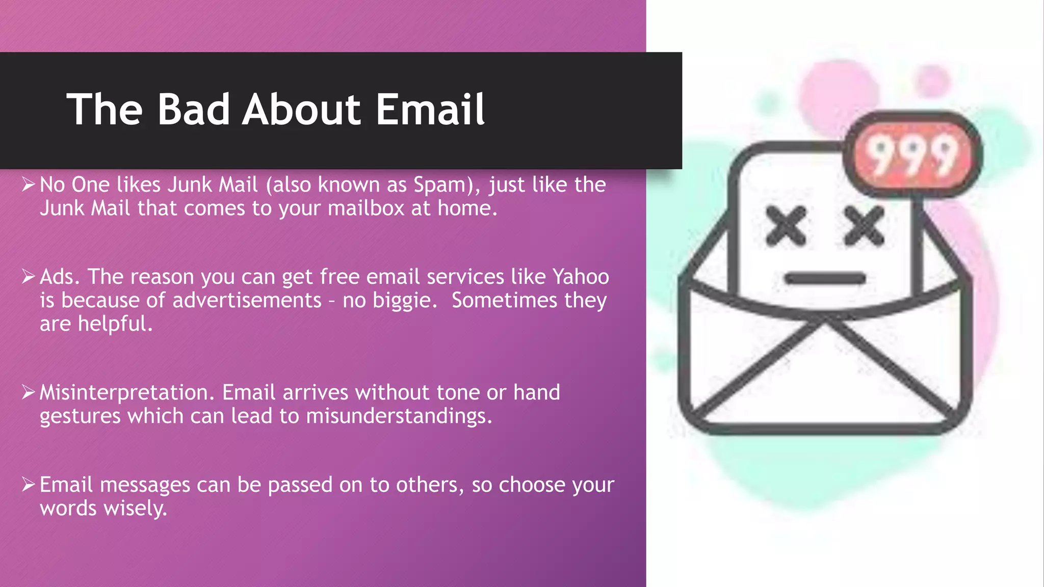 The Bad About Email
No One likes Junk Mail (also known as Spam), just like the
Junk Mail that comes to your mailbox at home.
Ads. The reason you can get free email services like Yahoo
is because of advertisements – no biggie. Sometimes they
are helpful.
Misinterpretation. Email arrives without tone or hand
gestures which can lead to misunderstandings.
Email messages can be passed on to others, so choose your
words wisely.
 