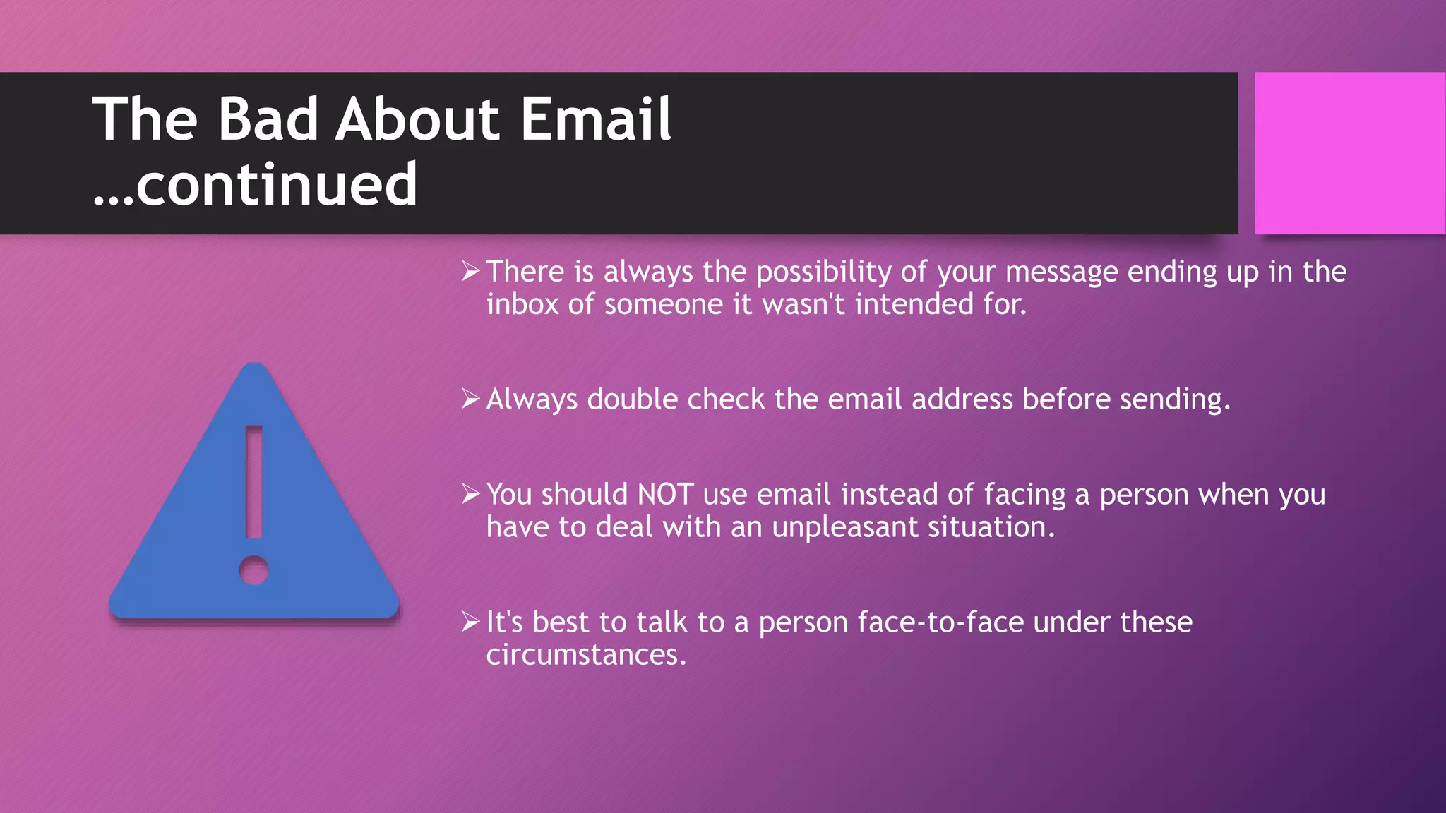 The Bad About Email
…continued
There is always the possibility of your message ending up in the
inbox of someone it wasn't intended for.
Always double check the email address before sending.
You should NOT use email instead of facing a person when you
have to deal with an unpleasant situation.
It's best to talk to a person face-to-face under these
circumstances.
 