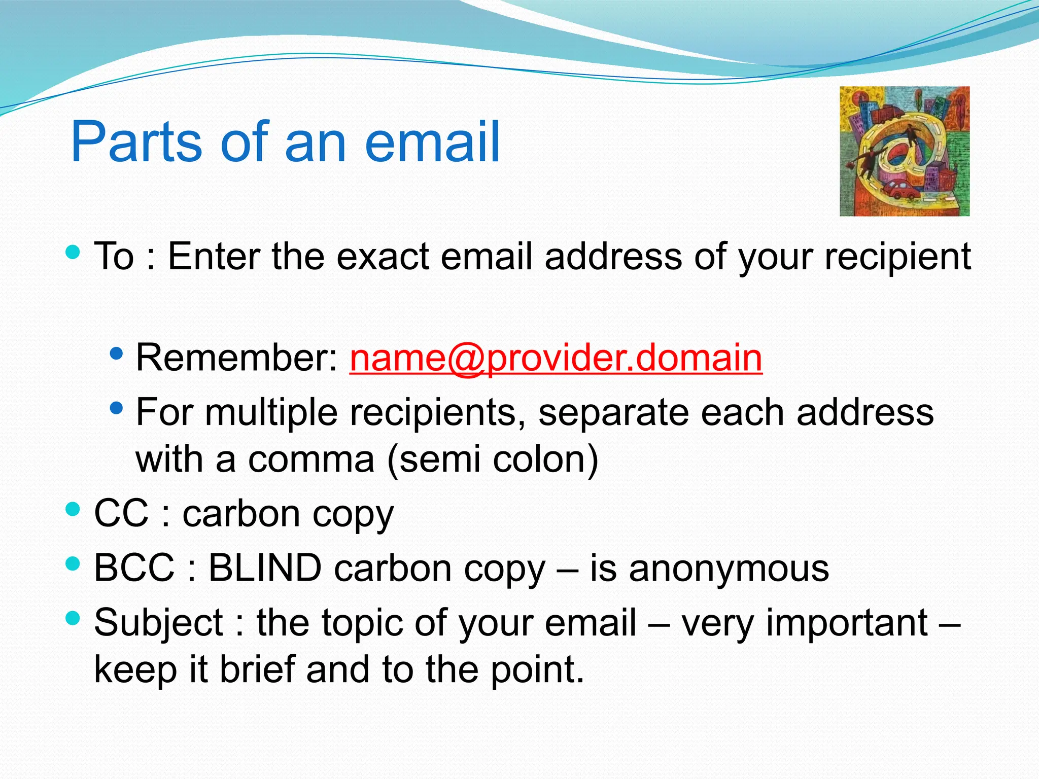 Parts of an email
 To : Enter the exact email address of your recipient
 Remember: name@provider.domain
 For multiple recipients, separate each address
with a comma (semi colon)
 CC : carbon copy
 BCC : BLIND carbon copy – is anonymous
 Subject : the topic of your email – very important –
keep it brief and to the point.
 