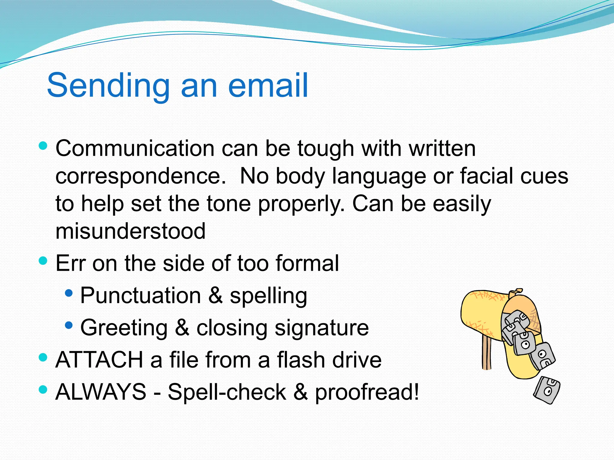 Sending an email
 Communication can be tough with written
correspondence. No body language or facial cues
to help set the tone properly. Can be easily
misunderstood
 Err on the side of too formal
 Punctuation & spelling
 Greeting & closing signature
 ATTACH a file from a flash drive
 ALWAYS - Spell-check & proofread!
 