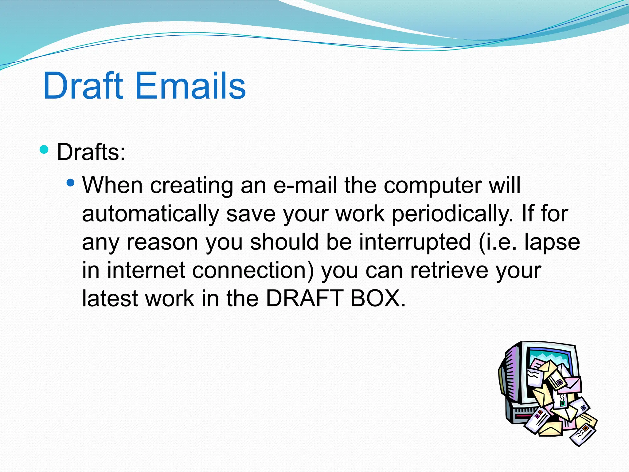 Draft Emails
 Drafts:
 When creating an e-mail the computer will
automatically save your work periodically. If for
any reason you should be interrupted (i.e. lapse
in internet connection) you can retrieve your
latest work in the DRAFT BOX.
 
