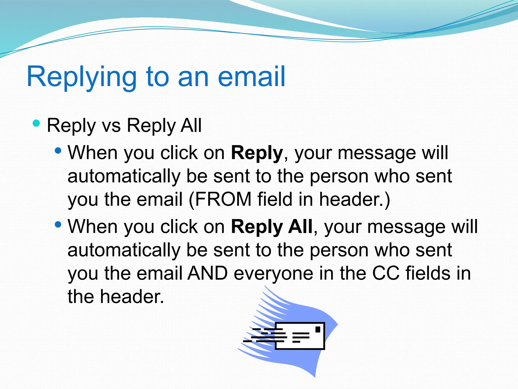 Replying to an email
 Reply vs Reply All
 When you click on Reply, your message will
automatically be sent to the person who sent
you the email (FROM field in header.)
 When you click on Reply All, your message will
automatically be sent to the person who sent
you the email AND everyone in the CC fields in
the header.
 
