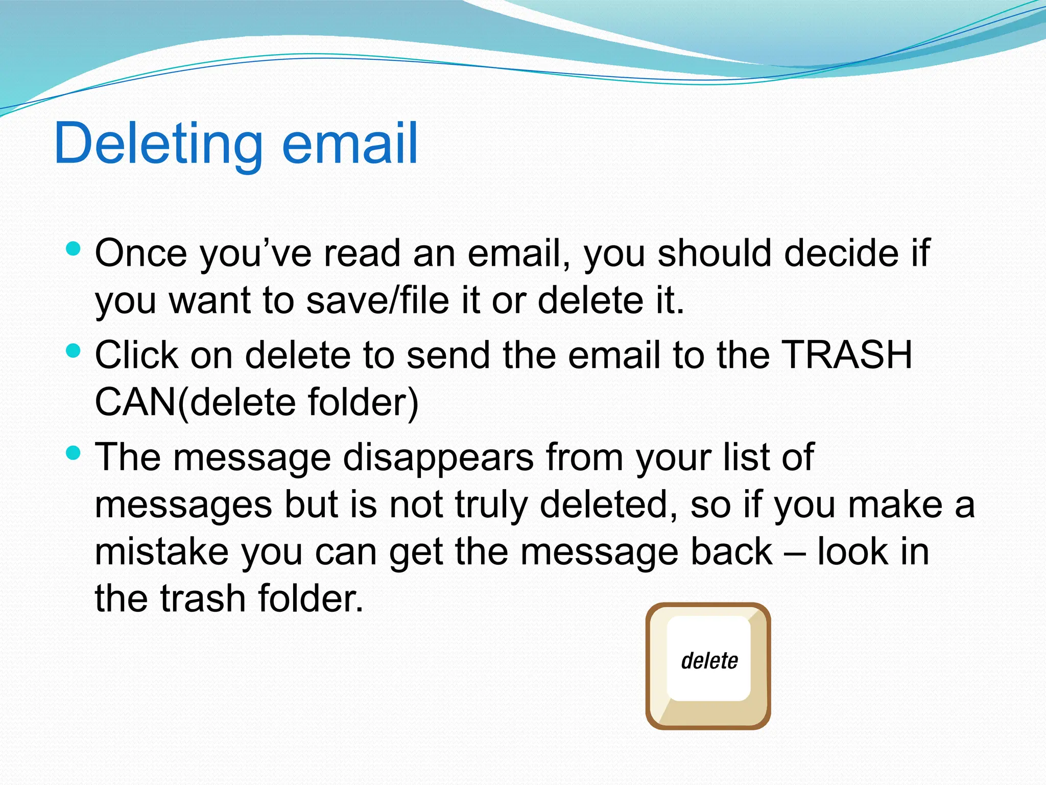 Deleting email
 Once you’ve read an email, you should decide if
you want to save/file it or delete it.
 Click on delete to send the email to the TRASH
CAN(delete folder)
 The message disappears from your list of
messages but is not truly deleted, so if you make a
mistake you can get the message back – look in
the trash folder.
 