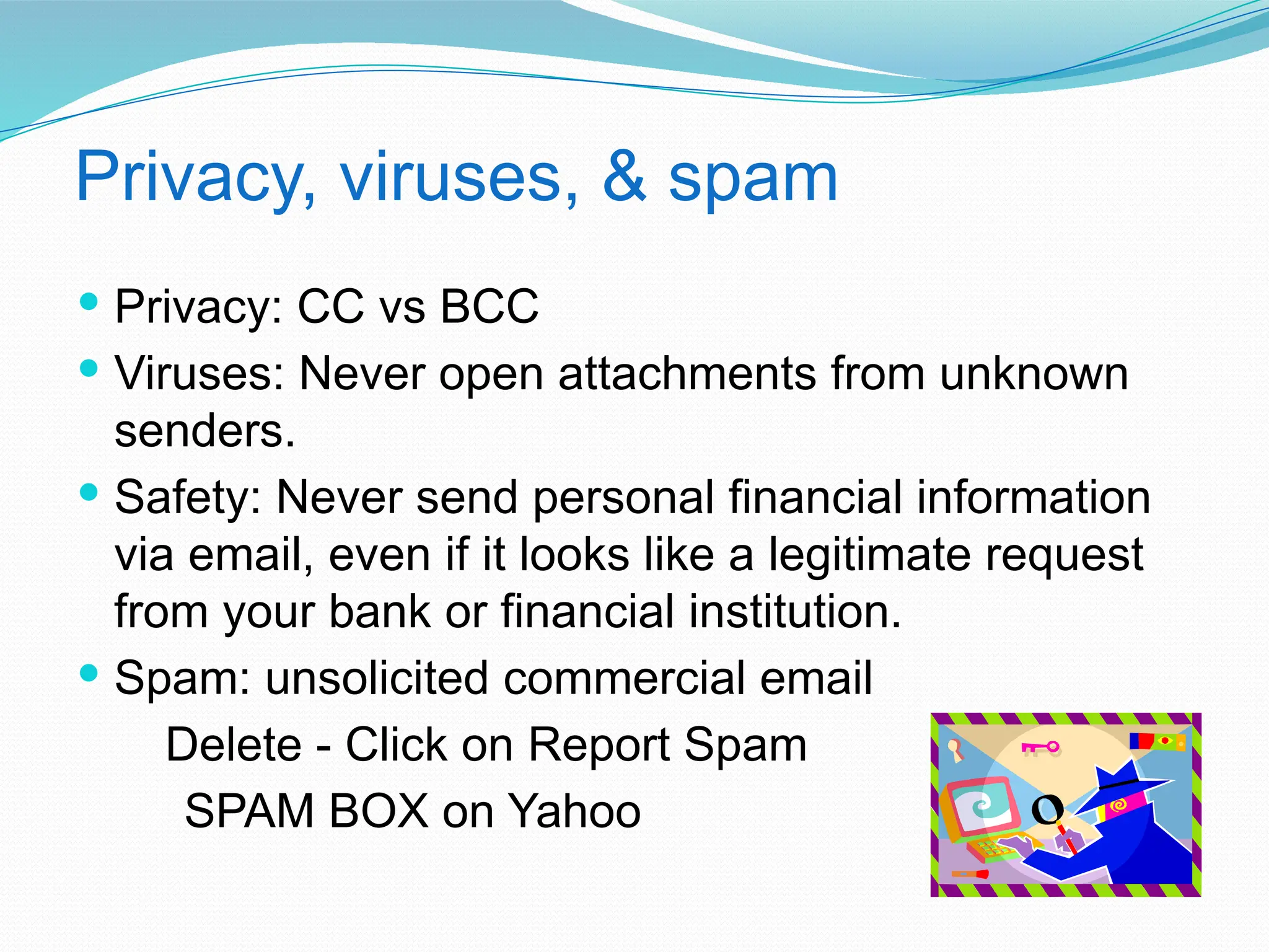 Privacy, viruses, & spam
 Privacy: CC vs BCC
 Viruses: Never open attachments from unknown
senders.
 Safety: Never send personal financial information
via email, even if it looks like a legitimate request
from your bank or financial institution.
 Spam: unsolicited commercial email
Delete - Click on Report Spam
SPAM BOX on Yahoo
 