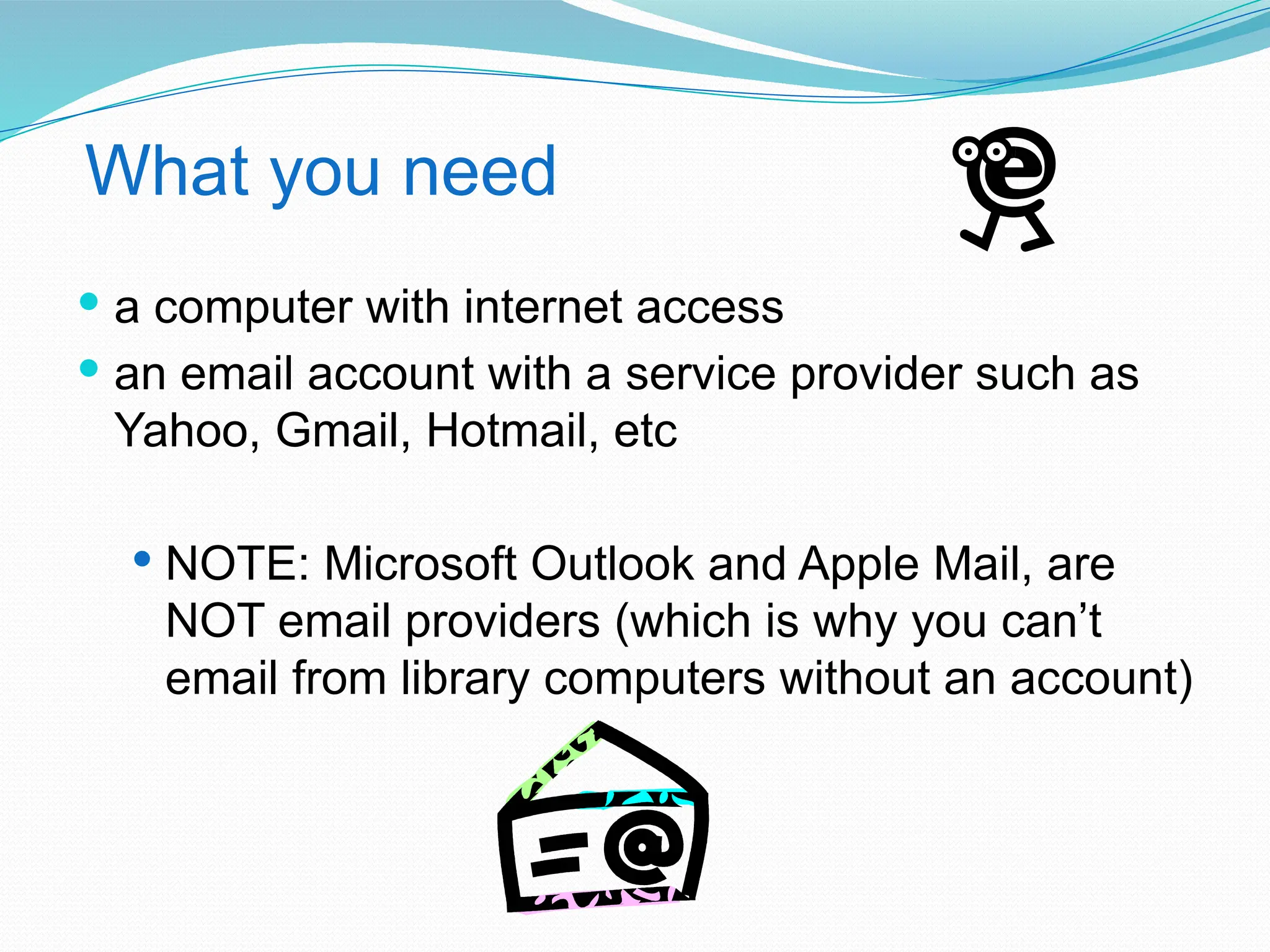What you need
 a computer with internet access
 an email account with a service provider such as
Yahoo, Gmail, Hotmail, etc
 NOTE: Microsoft Outlook and Apple Mail, are
NOT email providers (which is why you can’t
email from library computers without an account)
 