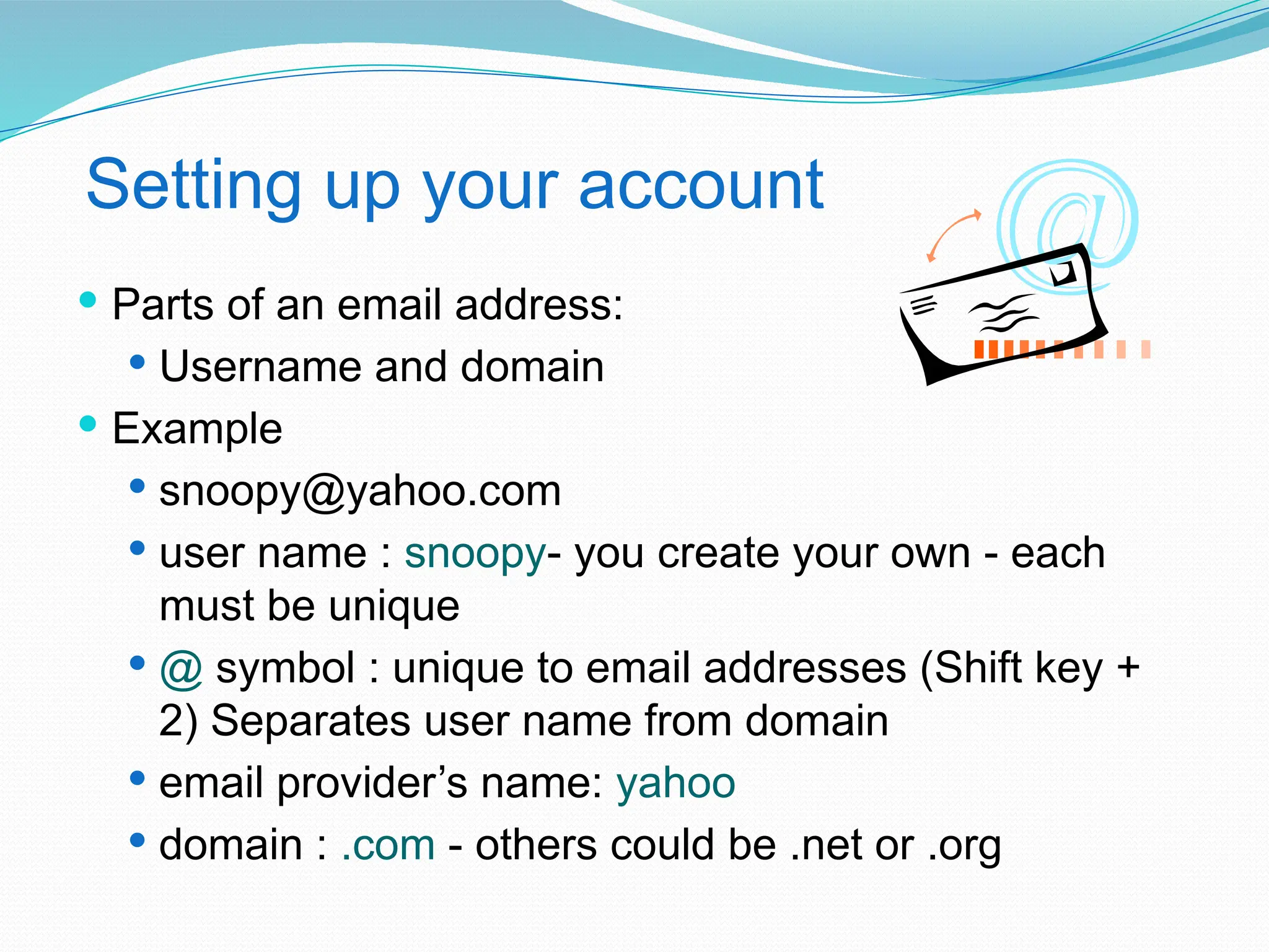 Setting up your account
 Parts of an email address:
 Username and domain
 Example
 snoopy@yahoo.com
 user name : snoopy- you create your own - each
must be unique
 @ symbol : unique to email addresses (Shift key +
2) Separates user name from domain
 email provider’s name: yahoo
 domain : .com - others could be .net or .org
 