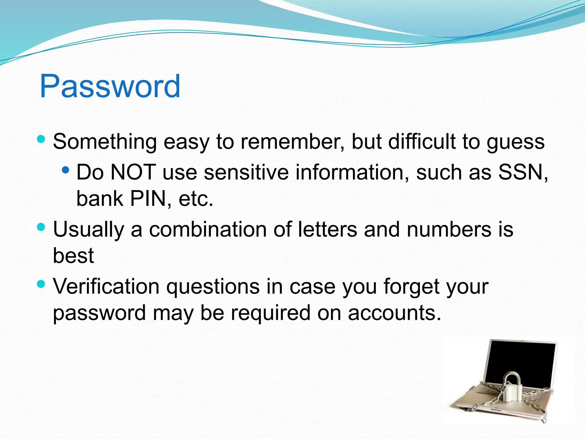 Password
 Something easy to remember, but difficult to guess
 Do NOT use sensitive information, such as SSN,
bank PIN, etc.
 Usually a combination of letters and numbers is
best
 Verification questions in case you forget your
password may be required on accounts.
 