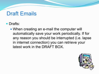 Draft Emails 
 Drafts: 
 When creating an e-mail the computer will 
automatically save your work periodically. If for 
any reason you should be interrupted (i.e. lapse 
in internet connection) you can retrieve your 
latest work in the DRAFT BOX. 
 
