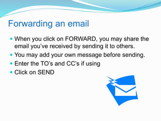 Forwarding an email 
 When you click on FORWARD, you may share the 
email you’ve received by sending it to others. 
 You may add your own message before sending. 
 Enter the TO’s and CC’s if using 
 Click on SEND 
 