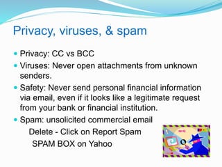 Privacy, viruses, & spam 
 Privacy: CC vs BCC 
 Viruses: Never open attachments from unknown 
senders. 
 Safety: Never send personal financial information 
via email, even if it looks like a legitimate request 
from your bank or financial institution. 
 Spam: unsolicited commercial email 
Delete - Click on Report Spam 
SPAM BOX on Yahoo 
 