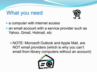 What you need 
 a computer with internet access 
 an email account with a service provider such as 
Yahoo, Gmail, Hotmail, etc 
 NOTE: Microsoft Outlook and Apple Mail, are 
NOT email providers (which is why you can’t 
email from library computers without an account) 
 