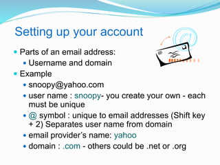Setting up your account 
 Parts of an email address: 
 Username and domain 
 Example 
 snoopy@yahoo.com 
 user name : snoopy- you create your own - each 
must be unique 
@ symbol : unique to email addresses (Shift key 
+ 2) Separates user name from domain 
 email provider’s name: yahoo 
 domain : .com - others could be .net or .org 
 