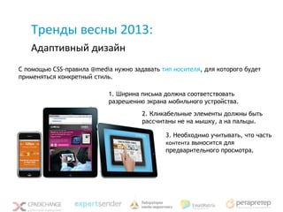 Тренды весны 2013:
   Адаптивный дизайн
С помощью CSS-правила @media нужно задавать тип носителя, для которого будет
применяться конкретный стиль.

                            1. Ширина письма должна соответствовать
                            разрешению экрана мобильного устройства.
                                      2. Кликабельные элементы должны быть
                                      рассчитаны не на мышку, а на пальцы.

                                              3. Необходимо учитывать, что часть
                                              контента выносится для
                                              предварительного просмотра.
 